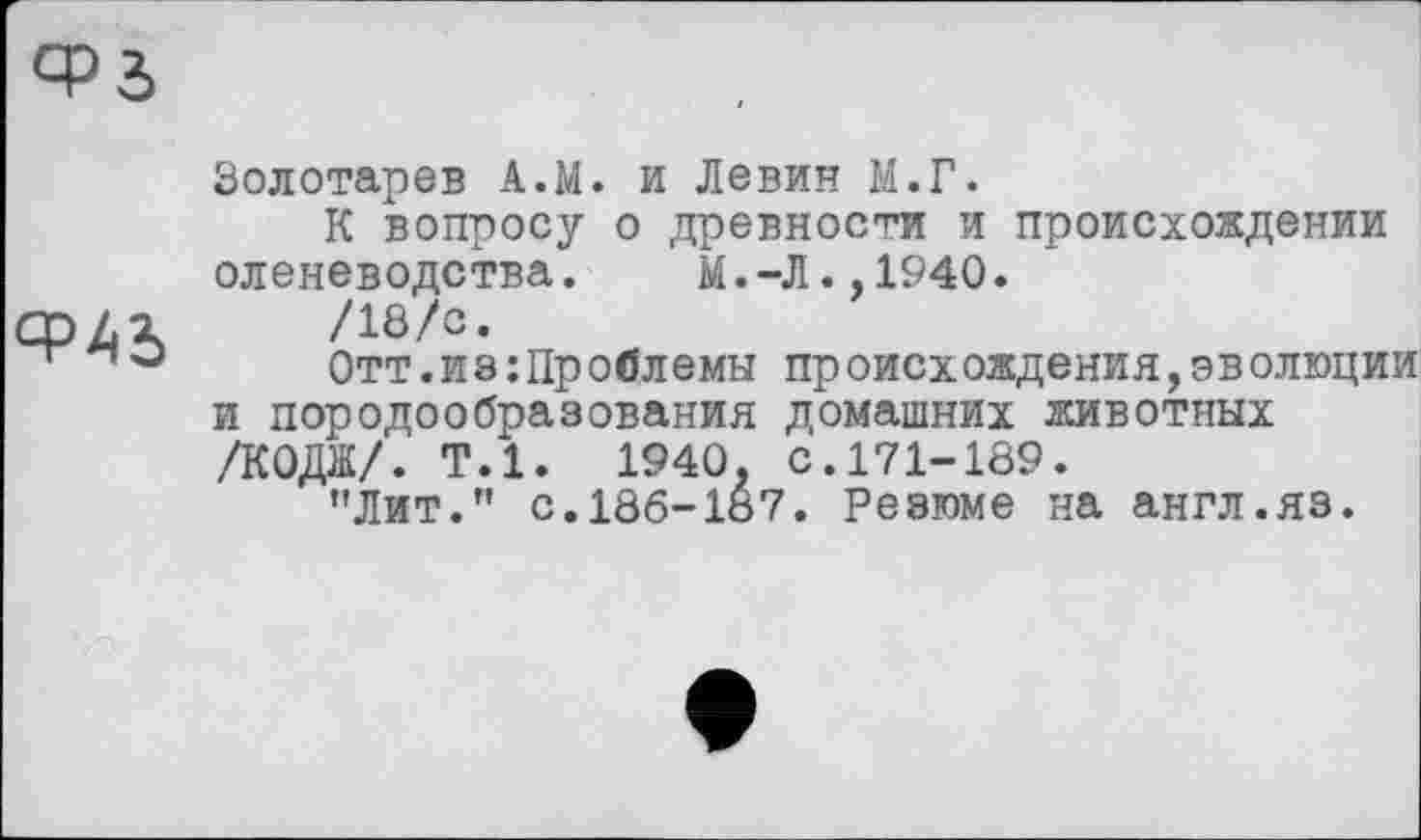 ﻿
Золотарев А.М. и Левин М.Г.
К вопросу о древности и происхождении оленеводства. М.-Л.,1940.
/18/с.
Отт.иэ;Проблемы происхождения,эволюции и породообразования домашних животных /КОДЇЇ/. Т.1. 1940. с.171-189.
’'Лит.” с. 186-187. Резюме на англ.яз.